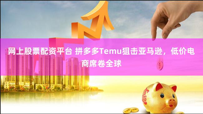 网上股票配资平台 拼多多Temu狙击亚马逊，低价电商席卷全球