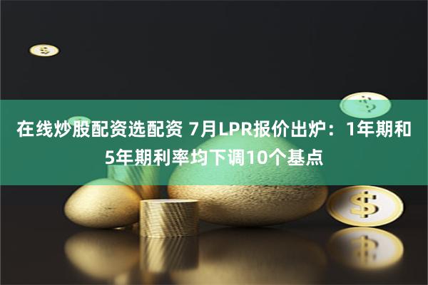 在线炒股配资选配资 7月LPR报价出炉：1年期和5年期利率均下调10个基点