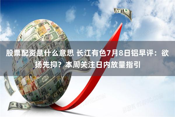 股票配资是什么意思 长江有色7月8日铝早评：欲扬先抑？本周关注日内放量指引