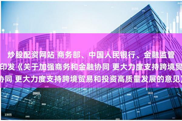 炒股配资网站 商务部、中国人民银行、金融监管总局、国家外汇局联合印发《关于加强商务和金融协同 更大力度支持跨境贸易和投资高质量发展的意见》