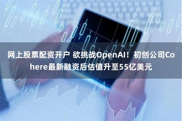 网上股票配资开户 欲挑战OpenAI！初创公司Cohere最新融资后估值升至55亿美元