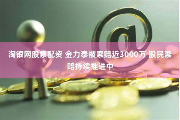 淘银网股票配资 金力泰被索赔近3000万 股民索赔持续推进中