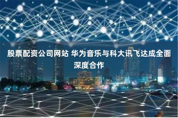 股票配资公司网站 华为音乐与科大讯飞达成全面深度合作