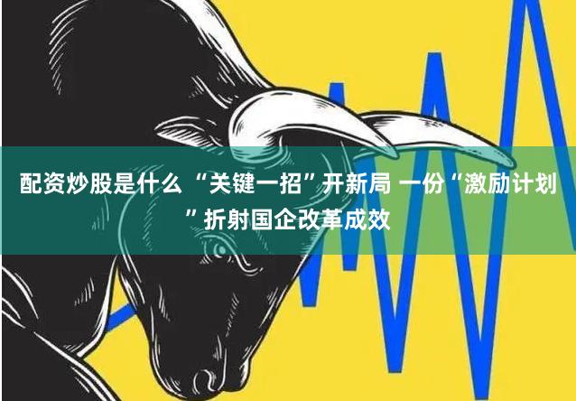 配资炒股是什么 “关键一招”开新局 一份“激励计划”折射国企改革成效