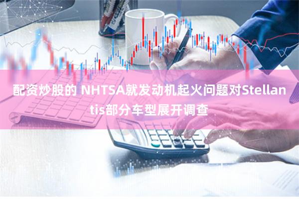 配资炒股的 NHTSA就发动机起火问题对Stellantis部分车型展开调查