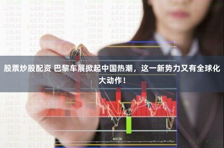 股票炒股配资 巴黎车展掀起中国热潮，这一新势力又有全球化大动作！
