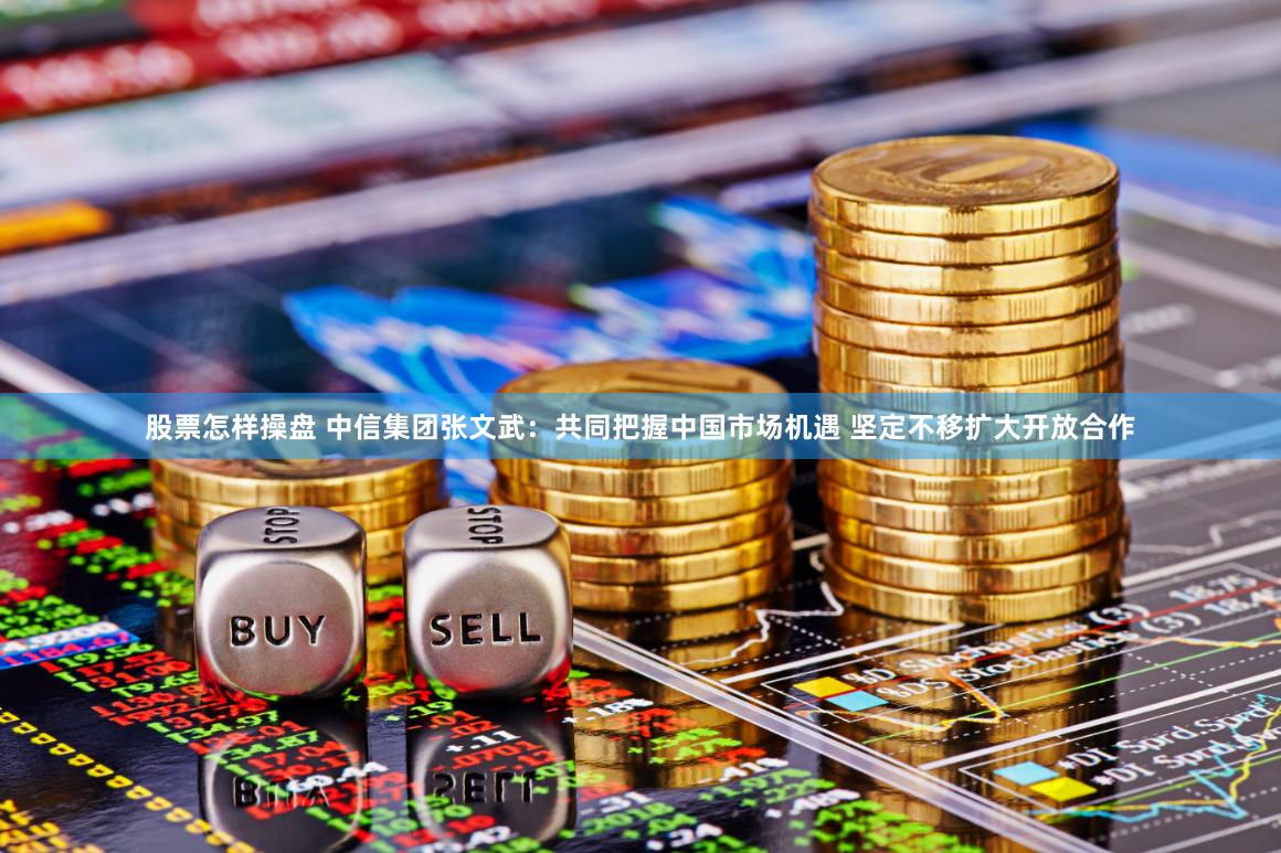 股票怎样操盘 中信集团张文武：共同把握中国市场机遇 坚定不移扩大开放合作