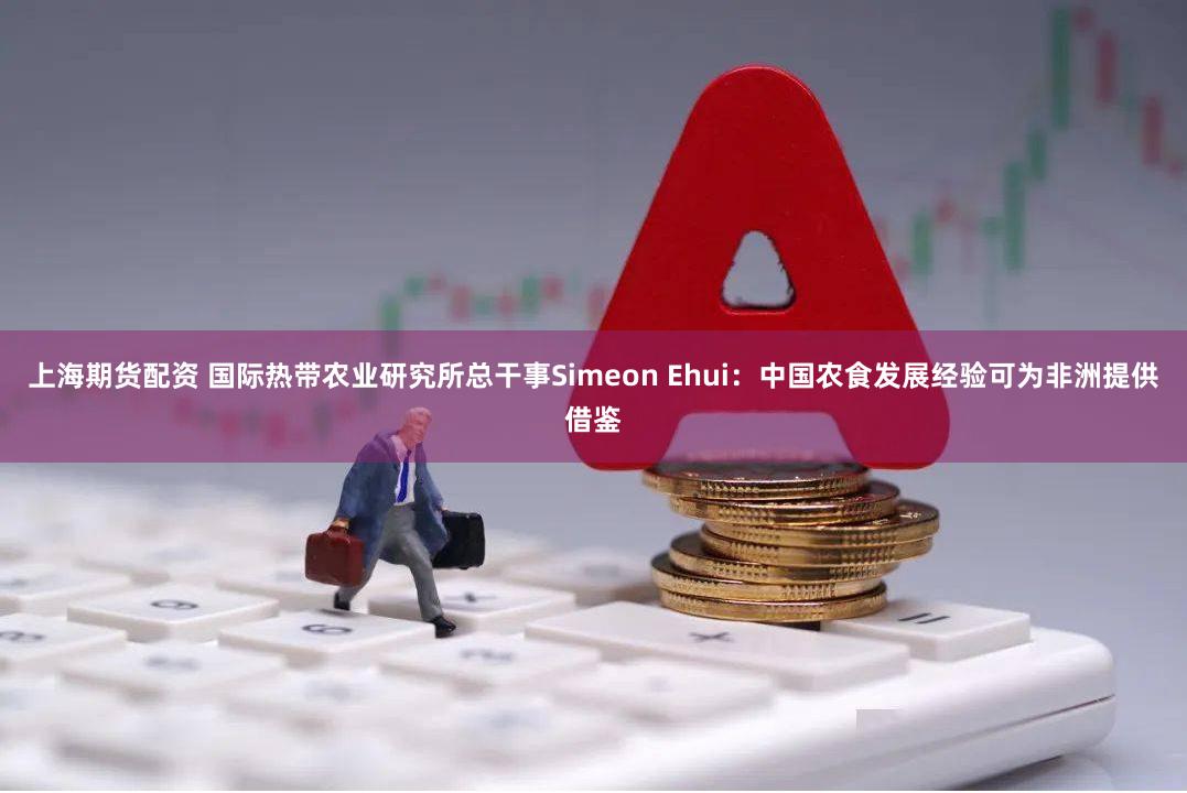 上海期货配资 国际热带农业研究所总干事Simeon Ehui：中国农食发展经验可为非洲提供借鉴