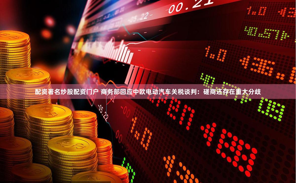 配资著名炒股配资门户 商务部回应中欧电动汽车关税谈判：磋商还存在重大分歧