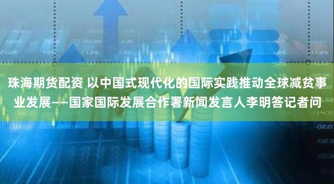 珠海期货配资 以中国式现代化的国际实践推动全球减贫事业发展——国家国际发展合作署新闻发言人李明答记者问