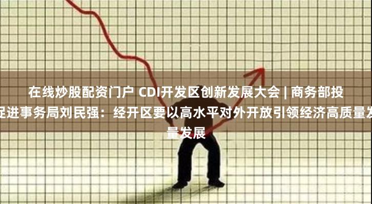 在线炒股配资门户 CDI开发区创新发展大会 | 商务部投资促进事务局刘民强：经开区要以高水平对外开放引领经济高质量发展