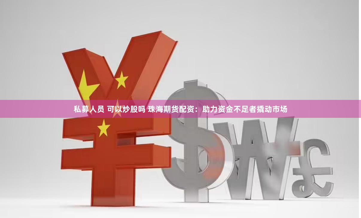私募人员 可以炒股吗 珠海期货配资：助力资金不足者撬动市场