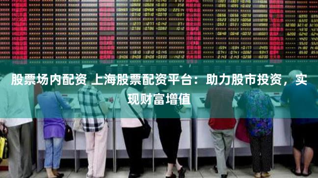 股票场内配资 上海股票配资平台：助力股市投资，实现财富增值