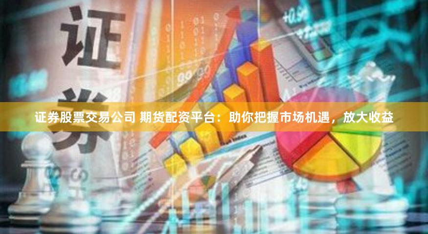 证券股票交易公司 期货配资平台：助你把握市场机遇，放大收益
