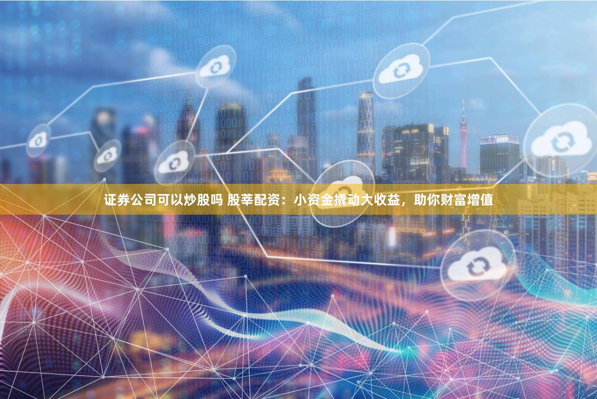 证券公司可以炒股吗 股莘配资：小资金撬动大收益，助你财富增值