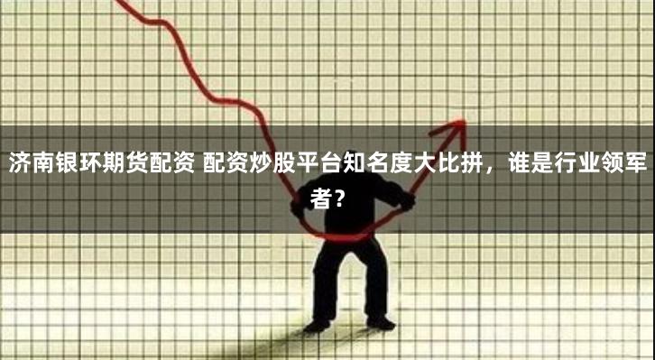 济南银环期货配资 配资炒股平台知名度大比拼，谁是行业领军者？