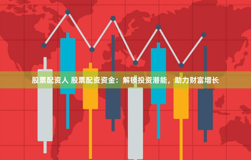 股票配资人 股票配资资金：解锁投资潜能，助力财富增长
