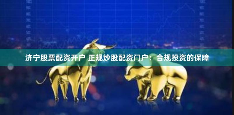 济宁股票配资开户 正规炒股配资门户：合规投资的保障