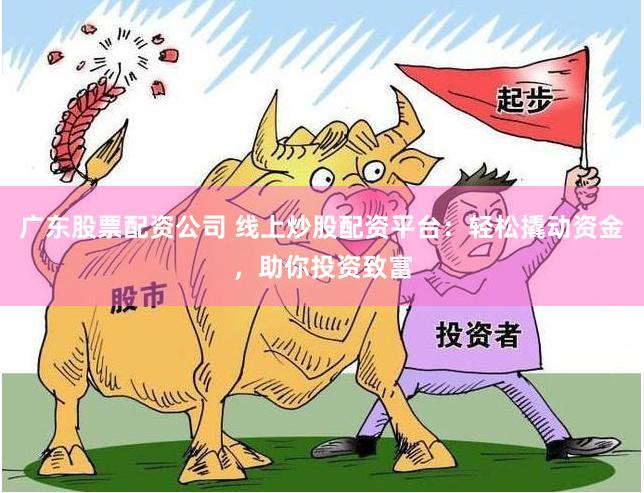 广东股票配资公司 线上炒股配资平台：轻松撬动资金，助你投资致富