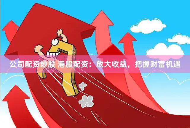 公司配资炒股 港股配资：放大收益，把握财富机遇