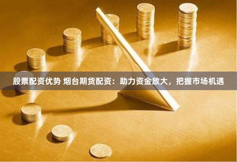 股票配资优势 烟台期货配资:助力资金放大,把握市场机遇