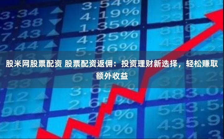 股米网股票配资 股票配资返佣：投资理财新选择，轻松赚取额外收益