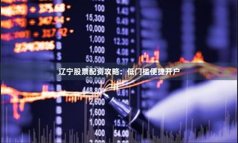 辽宁股票配资攻略：低门槛便捷开户