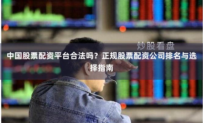 中国股票配资平台合法吗？正规股票配资公司排名与选择指南
